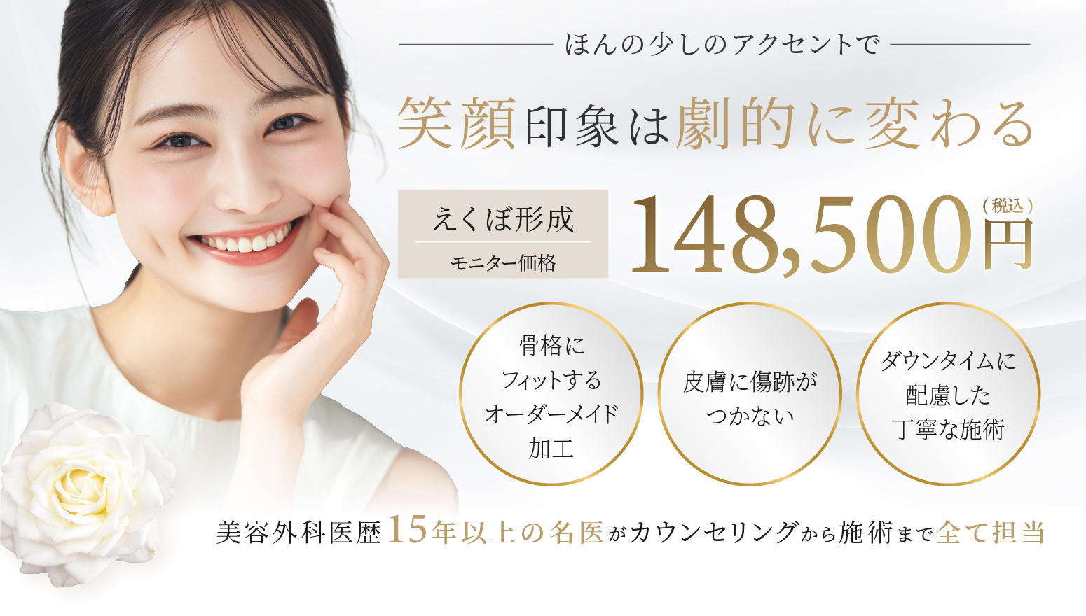 笑顔印象は劇的に変わる　148,500円(税込) 美容外科医歴15年以上の名医がカウンセリングから施術まで全て担当
